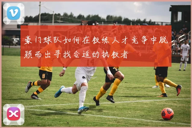 豪门球队如何在教练人才竞争中脱颖而出寻找合适的执教者