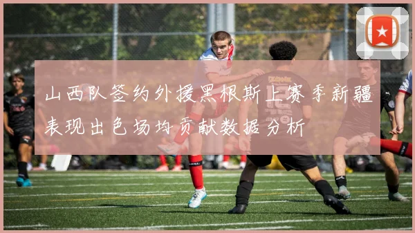 山西队签约外援黑根斯上赛季新疆表现出色场均贡献数据分析