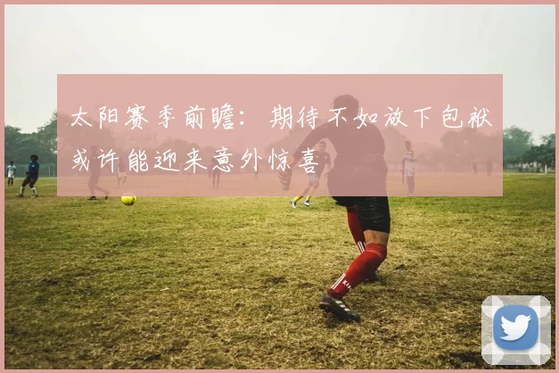 太阳赛季前瞻：期待不如放下包袱或许能迎来意外惊喜