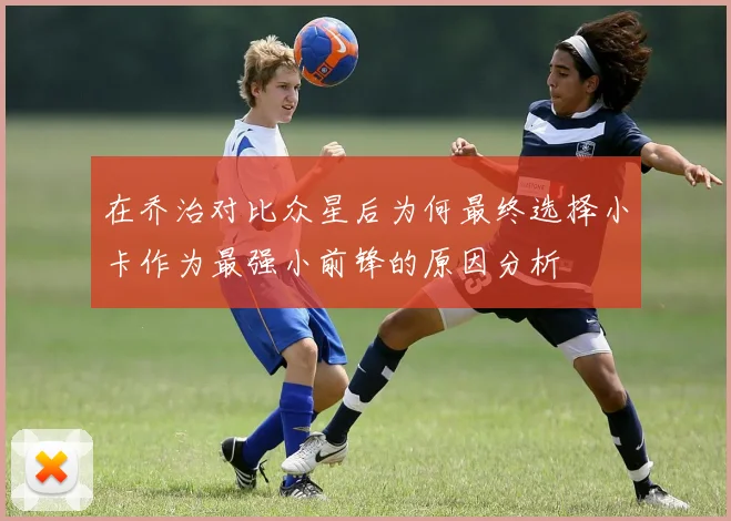 在乔治对比众星后为何最终选择小卡作为最强小前锋的原因分析