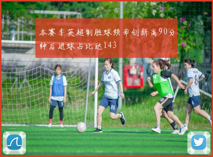 本赛季英超制胜球频率创新高90分钟后进球占比达143