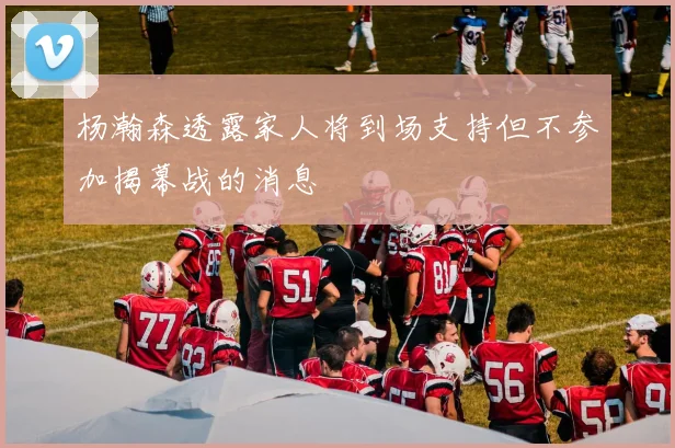 杨瀚森透露家人将到场支持但不参加揭幕战的消息