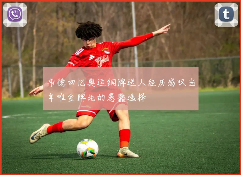 韦德回忆奥运铜牌送人经历感叹当年唯金牌论的愚蠢选择