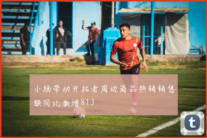 小杨带动开拓者周边商品热销销售额同比激增813