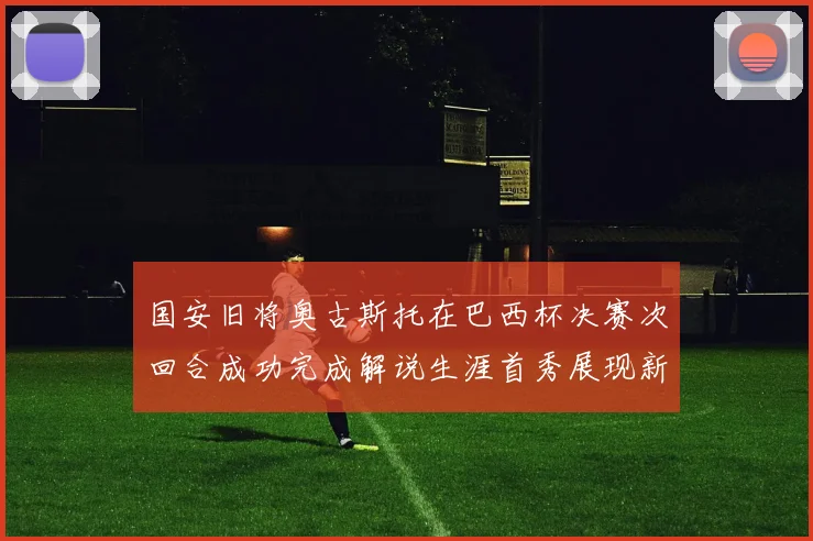 国安旧将奥古斯托在巴西杯决赛次回合成功完成解说生涯首秀展现新风采