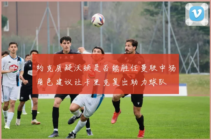 约克质疑沃顿是否能胜任曼联中场角色建议让卡里克复出助力球队