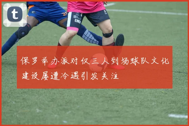 保罗举办派对仅三人到场球队文化建设屡遭冷遇引发关注