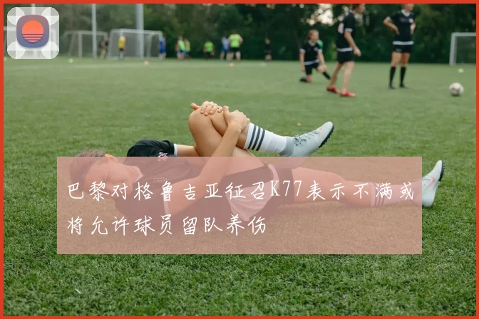 巴黎对格鲁吉亚征召K77表示不满或将允许球员留队养伤