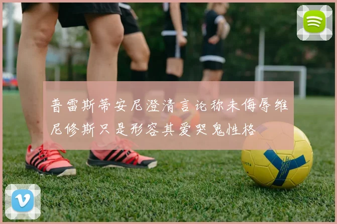 普雷斯蒂安尼澄清言论称未侮辱维尼修斯只是形容其爱哭鬼性格