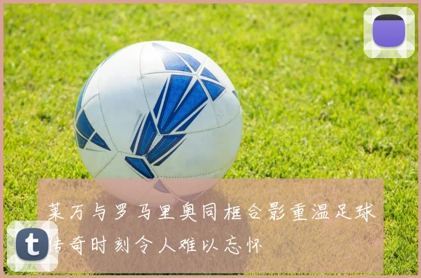 莱万与罗马里奥同框合影重温足球传奇时刻令人难以忘怀