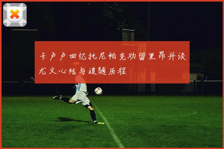 卡卢卢回忆托尼帕克劝留里昂并谈尤文心结与追随历程