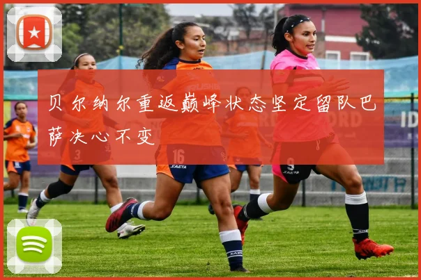 贝尔纳尔重返巅峰状态坚定留队巴萨决心不变