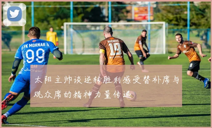 太阳主帅谈逆转胜利感受替补席与观众席的精神力量传递
