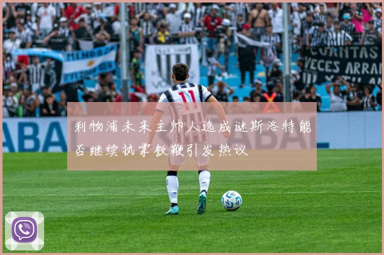 利物浦未来主帅人选成谜斯洛特能否继续执掌教鞭引发热议