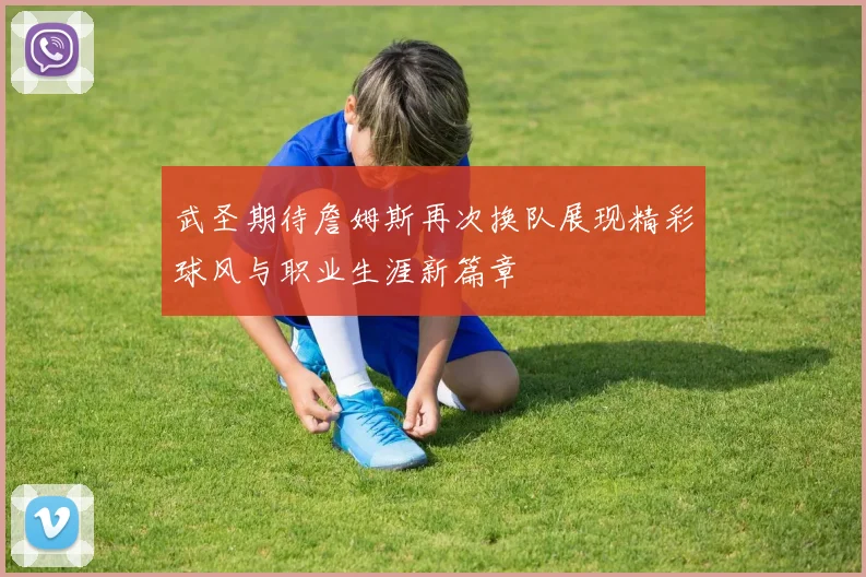 武圣期待詹姆斯再次换队展现精彩球风与职业生涯新篇章