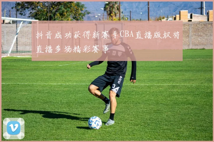 抖音成功获得新赛季CBA直播版权将直播多场精彩赛事