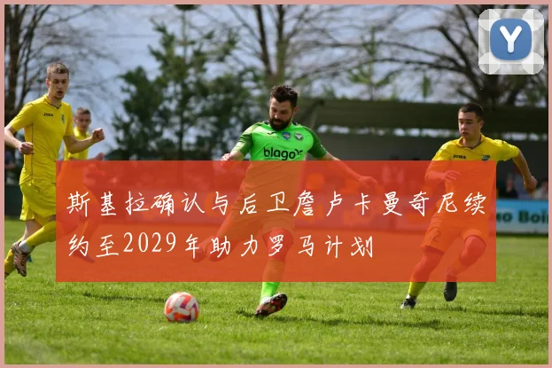 斯基拉确认与后卫詹卢卡曼奇尼续约至2029年助力罗马计划