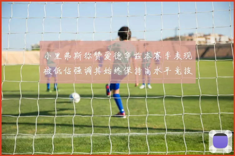 小里弗斯称赞爱德华兹本赛季表现被低估强调其始终保持高水平竞技状态