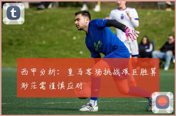 西甲分析：皇马客场挑战艰巨胜算渺茫需谨慎应对